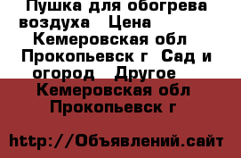 Пушка для обогрева воздуха › Цена ­ 8 000 - Кемеровская обл., Прокопьевск г. Сад и огород » Другое   . Кемеровская обл.,Прокопьевск г.